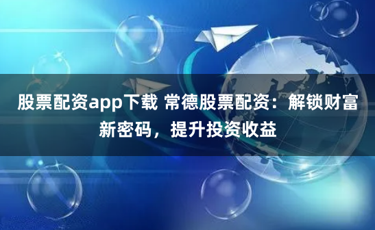 股票配资app下载 常德股票配资：解锁财富新密码，提升投资收益