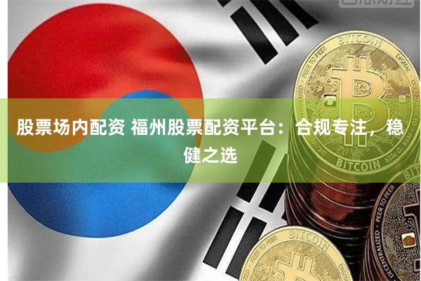 股票场内配资 福州股票配资平台：合规专注，稳健之选
